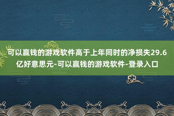 可以赢钱的游戏软件高于上年同时的净损失29.6亿好意思元-可以赢钱的游戏软件-登录入口