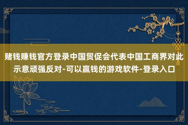 赌钱赚钱官方登录中国贸促会代表中国工商界对此示意顽强反对-可以赢钱的游戏软件-登录入口
