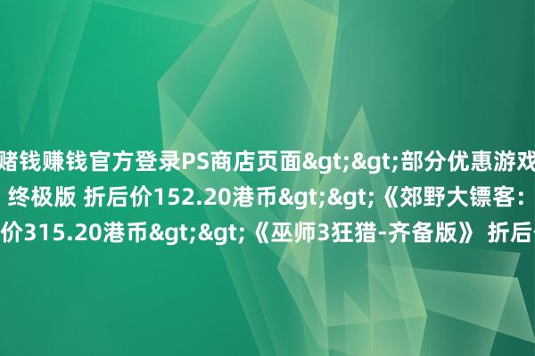 赌钱赚钱官方登录PS商店页面>>部分优惠游戏:《郊野大镖客:救赎2》终极版 折后价152.20港币>>《郊野大镖客:救赎1+2》书籍 折后价315.20港币>>《巫师3狂猎-齐备版》 折后价77.80港币>>《剑星》折后价323.76港币>>《极限竞速:地平线5》豪华版 折后价222.00港币>>《安适岭f》豪华版 折后价316.20港币>>-可以赢钱的游戏软件-登录入口