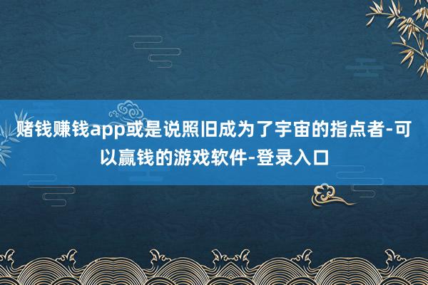 赌钱赚钱app或是说照旧成为了宇宙的指点者-可以赢钱的游戏软件-登录入口