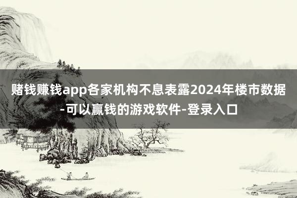 赌钱赚钱app各家机构不息表露2024年楼市数据-可以赢钱的游戏软件-登录入口