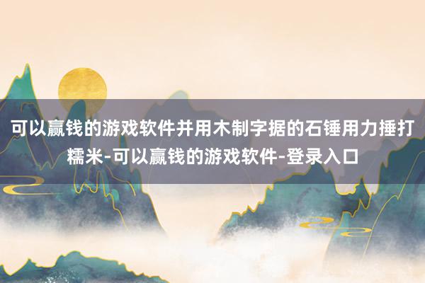 可以赢钱的游戏软件并用木制字据的石锤用力捶打糯米-可以赢钱的游戏软件-登录入口
