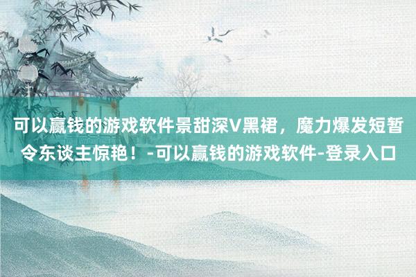 可以赢钱的游戏软件景甜深V黑裙,魔力爆发短暂令东谈主惊艳!-可以赢钱的游戏软件-登录入口