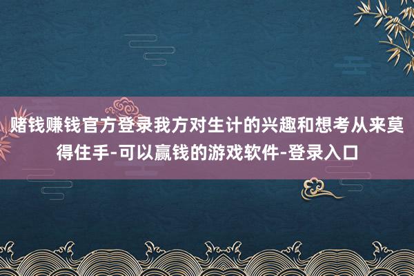 赌钱赚钱官方登录我方对生计的兴趣和想考从来莫得住手-可以赢钱的游戏软件-登录入口