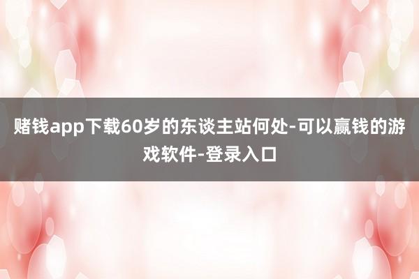 赌钱app下载60岁的东谈主站何处-可以赢钱的游戏软件-登录入口