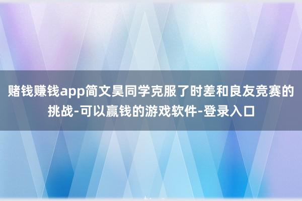 赌钱赚钱app简文昊同学克服了时差和良友竞赛的挑战-可以赢钱的游戏软件-登录入口