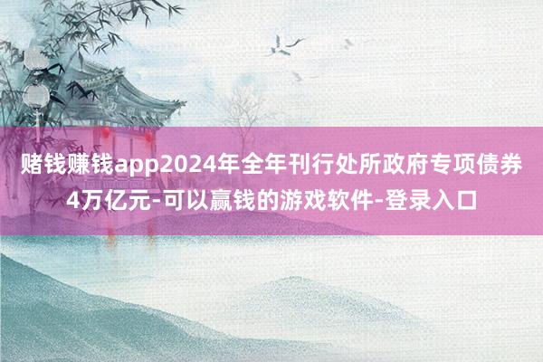 赌钱赚钱app2024年全年刊行处所政府专项债券4万亿元-可以赢钱的游戏软件-登录入口