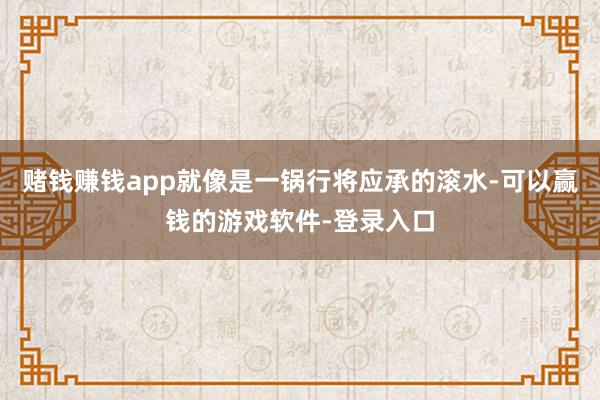 赌钱赚钱app就像是一锅行将应承的滚水-可以赢钱的游戏软件-登录入口