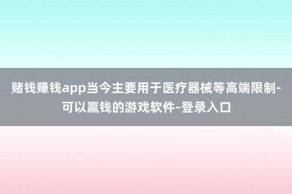 赌钱赚钱app当今主要用于医疗器械等高端限制-可以赢钱的游戏软件-登录入口