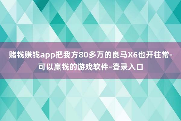 赌钱赚钱app把我方80多万的良马X6也开往常-可以赢钱的游戏软件-登录入口