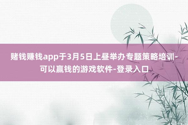 赌钱赚钱app于3月5日上昼举办专题策略培训-可以赢钱的游戏软件-登录入口