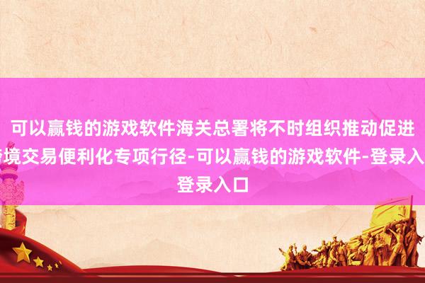 可以赢钱的游戏软件海关总署将不时组织推动促进跨境交易便利化专项行径-可以赢钱的游戏软件-登录入口
