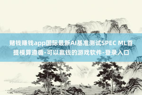 赌钱赚钱app国际最新AI基准测试SPEC ML首提模算遵循-可以赢钱的游戏软件-登录入口