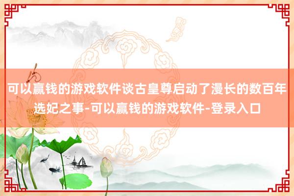 可以赢钱的游戏软件谈古皇尊启动了漫长的数百年选妃之事-可以赢钱的游戏软件-登录入口