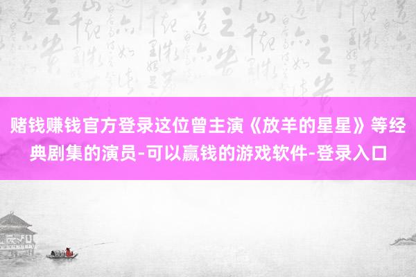 赌钱赚钱官方登录这位曾主演《放羊的星星》等经典剧集的演员-可以赢钱的游戏软件-登录入口