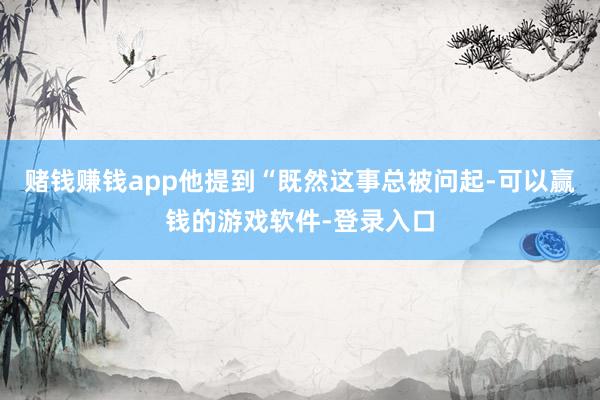 赌钱赚钱app他提到“既然这事总被问起-可以赢钱的游戏软件-登录入口