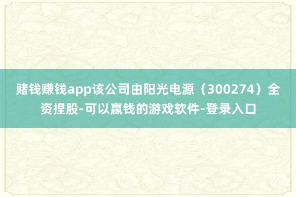 赌钱赚钱app该公司由阳光电源（300274）全资捏股-可以赢钱的游戏软件-登录入口