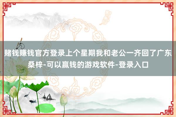 赌钱赚钱官方登录上个星期我和老公一齐回了广东桑梓-可以赢钱的游戏软件-登录入口
