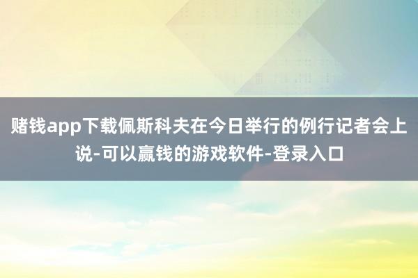 赌钱app下载佩斯科夫在今日举行的例行记者会上说-可以赢钱的游戏软件-登录入口