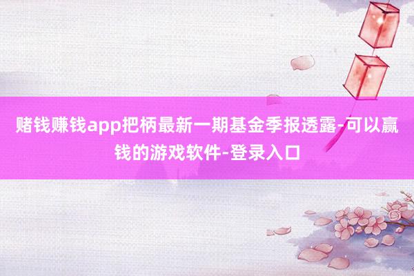 赌钱赚钱app把柄最新一期基金季报透露-可以赢钱的游戏软件-登录入口