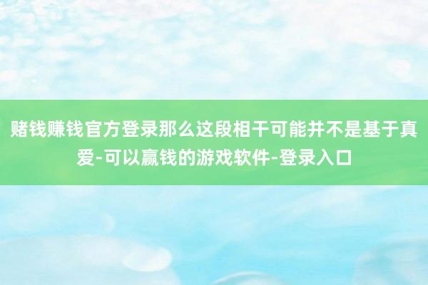 赌钱赚钱官方登录那么这段相干可能并不是基于真爱-可以赢钱的游戏软件-登录入口