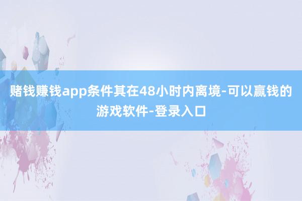 赌钱赚钱app条件其在48小时内离境-可以赢钱的游戏软件-登录入口