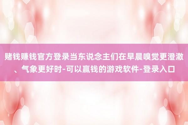 赌钱赚钱官方登录当东说念主们在早晨嗅觉更澄澈、气象更好时-可以赢钱的游戏软件-登录入口