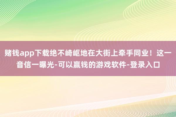 赌钱app下载绝不崎岖地在大街上牵手同业！这一音信一曝光-可以赢钱的游戏软件-登录入口
