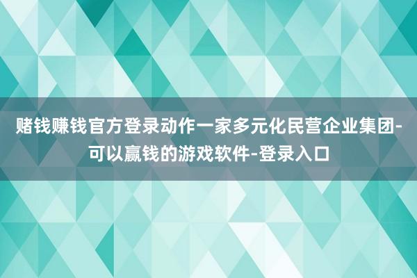 赌钱赚钱官方登录动作一家多元化民营企业集团-可以赢钱的游戏软件-登录入口