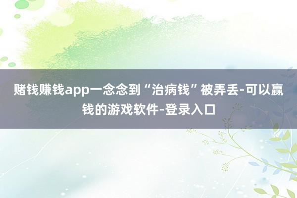 赌钱赚钱app一念念到“治病钱”被弄丢-可以赢钱的游戏软件-登录入口