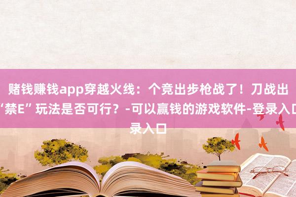 赌钱赚钱app穿越火线：个竞出步枪战了！刀战出“禁E”玩法是否可行？-可以赢钱的游戏软件-登录入口
