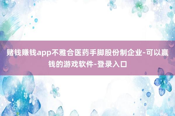 赌钱赚钱app不雅合医药手脚股份制企业-可以赢钱的游戏软件-登录入口