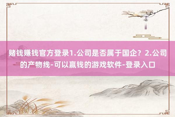 赌钱赚钱官方登录1.公司是否属于国企？2.公司的产物线-可以赢钱的游戏软件-登录入口